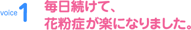 voice1　毎日続けて、花粉症が楽になりました。